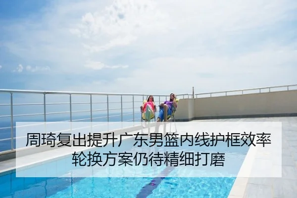 周琦复出提升广东男篮内线护框效率 轮换方案仍待精细打磨